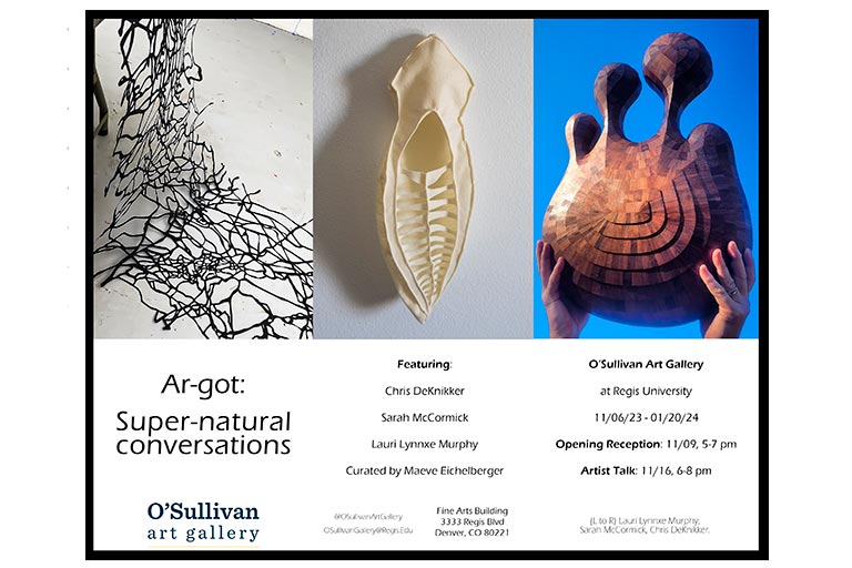 Triptych featuring 3 sculptural works from the exhibit. Featuring: O'Sullivan Art Gallery Ar-got: Chris DeKnikker at Regis University Super-natural  Sarah McCormick 11/06/23 - 01/20/24 conversations  Lauri Lynnxe Murphy Opening Reception: 11/09, 5-7 pm   Curated by Maeve Eichelberger Artist Talk: 11/16, 6-8 pm O'Sullivan @OSullivan Art Gallery Fine Arts Building  art gallery OSullivanGallery@Regis.Edu 3333 Regis Blvd Denver, CO 80221