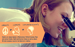 peace+health+neuroscience: Explore our degrees in neuroscience, political economy, peace and justice studies, health and exercise science as well as almost 80 other programs rooted in the liberal arts tradition.